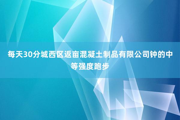 每天30分城西区返亩混凝土制品有限公司钟的中等强度跑步